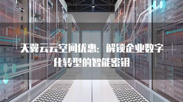天翼云云空间优惠:解锁企业数字化转型的智能密钥