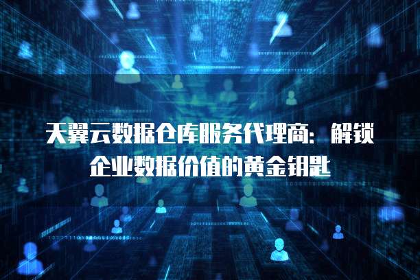 天翼云数据仓库服务代理商：解锁企业数据价值的黄金钥匙