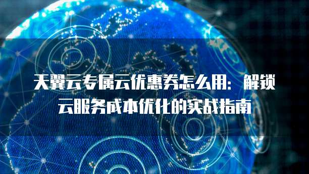 天翼云专属云优惠券怎么用：解锁云服务成本优化的实战指南