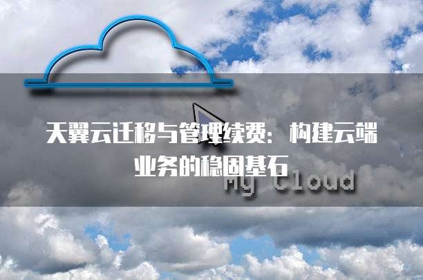 天翼云迁移与管理续费:构建云端业务的稳固基石