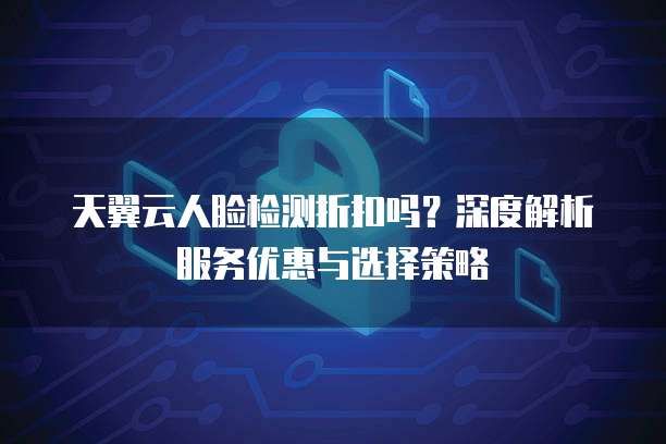 天翼云人脸检测折扣吗?深度解析服务优惠与选择策略
