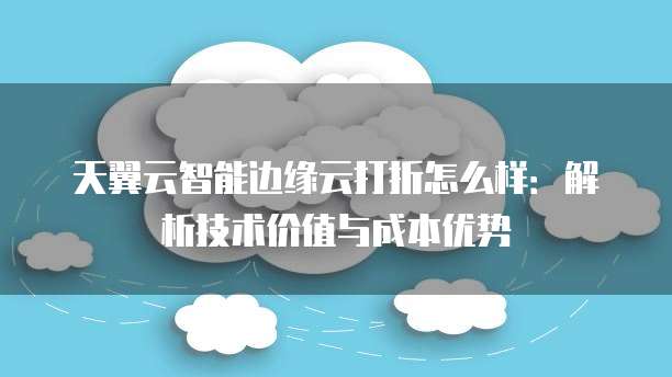 天翼云智能边缘云打折怎么样:解析技术价值与成本优势