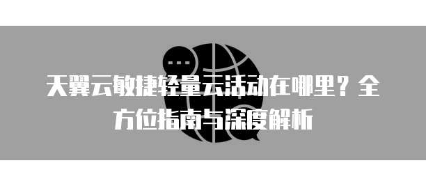 天翼云敏捷轻量云活动在哪里？全方位指南与深度解析