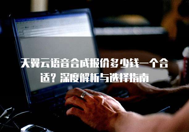 天翼云语音合成报价多少钱一个合适?深度解析与选择指南
