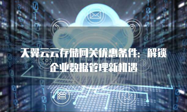 天翼云云存储网关优惠条件:解锁企业数据管理新机遇