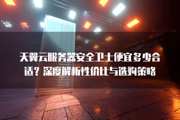 天翼云服务器安全卫士便宜多少合适？深度解析性价比与选购策略