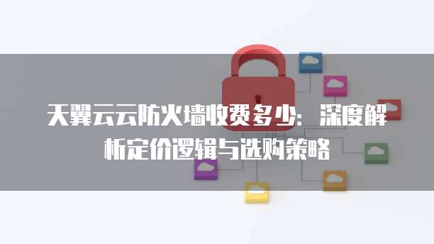 天翼云云防火墙收费多少:深度解析定价逻辑与选购策略
