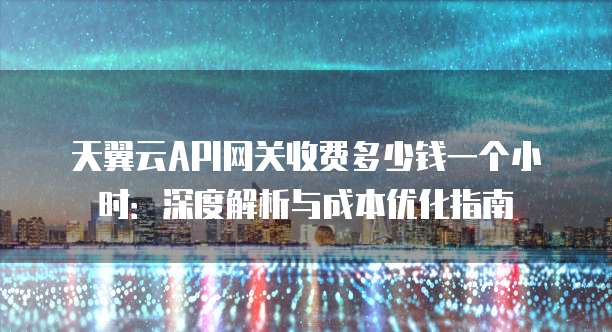 天翼云API网关收费多少钱一个小时：深度解析与成本优化指南