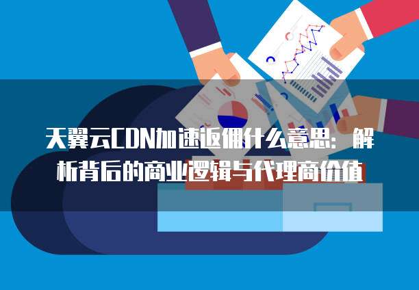 天翼云CDN加速返佣什么意思:解析背后的商业逻辑与代理商价值