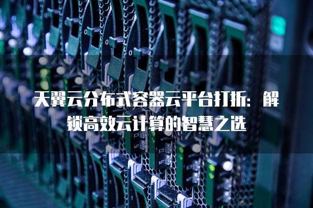天翼云分布式容器云平台打折:解锁高效云计算的智慧之选