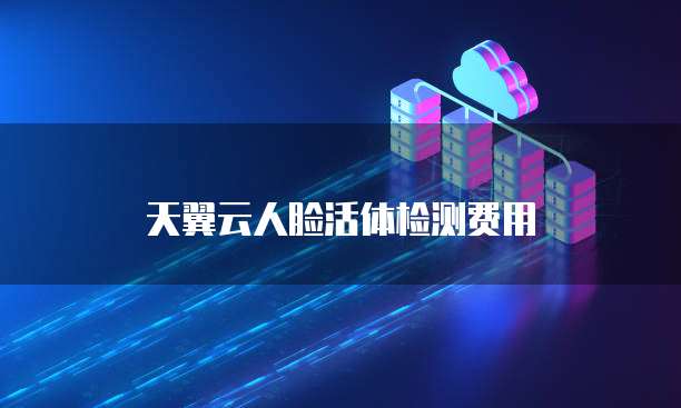 天翼云人脸活体检测费用