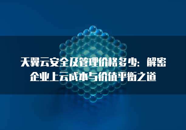 天翼云安全及管理价格多少:解密企业上云成本与价值平衡之道