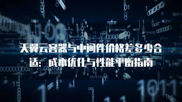 天翼云容器与中间件价格差多少合适:成本优化与性能平衡指南