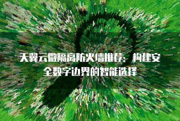 天翼云微隔离防火墙推荐:构建安全数字边界的智能选择
