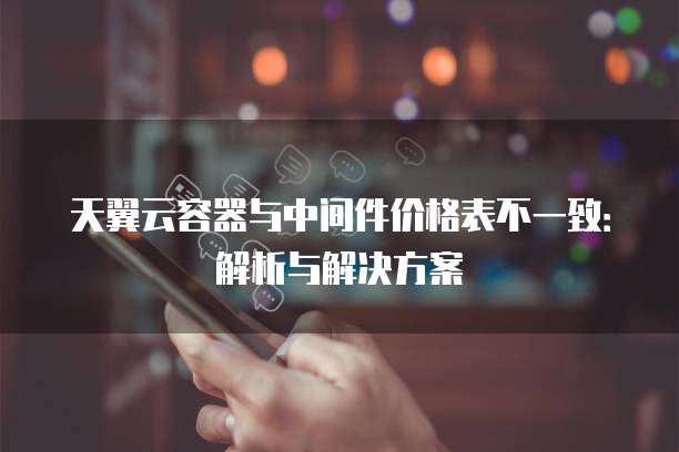 天翼云容器与中间件价格表不一致：解析与解决方案