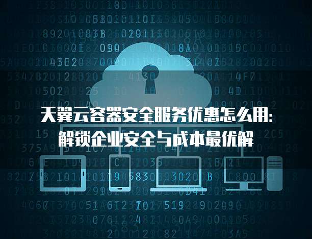 天翼云容器安全服务优惠怎么用：解锁企业安全与成本最优解