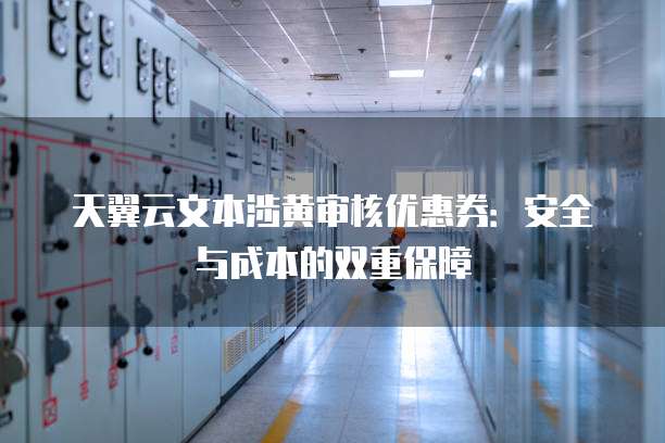 天翼云文本涉黄审核优惠券：安全与成本的双重保障