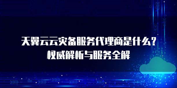 天翼云云灾备服务代理商是什么?权威解析与服务全解