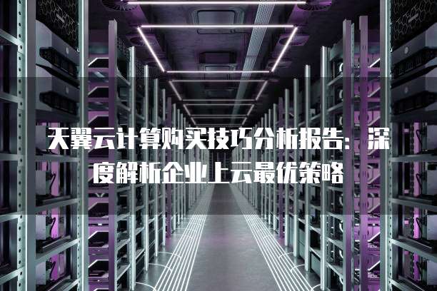 天翼云计算购买技巧分析报告：深度解析企业上云最优策略