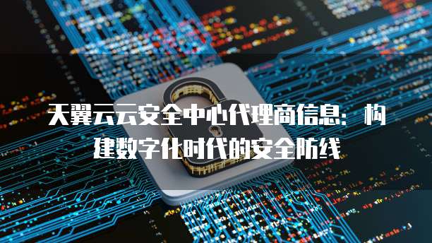 天翼云云安全中心代理商信息：构建数字化时代的安全防线