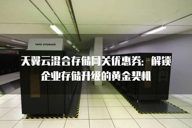 天翼云混合存储网关优惠券:解锁企业存储升级的黄金契机