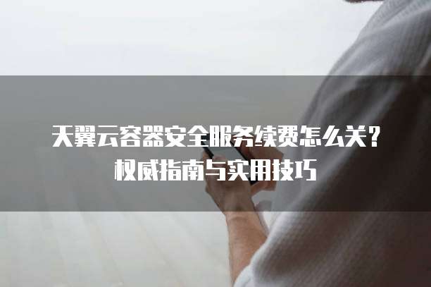 天翼云容器安全服务续费怎么关?权威指南与实用技巧