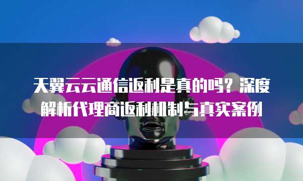 天翼云云通信返利是真的吗?深度解析代理商返利机制与真实案例