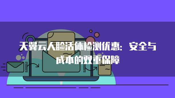 天翼云人脸活体检测优惠:安全与成本的双重保障