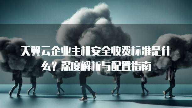 天翼云企业主机安全收费标准是什么?深度解析与配置指南