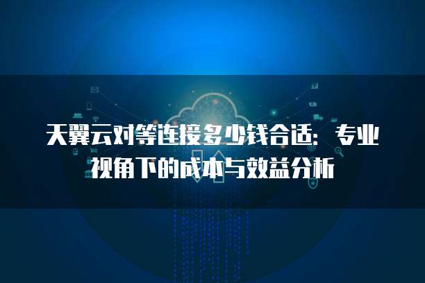 天翼云对等连接多少钱合适:专业视角下的成本与效益分析