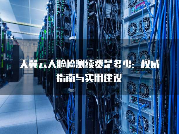 天翼云人脸检测续费是多少：权威指南与实用建议
