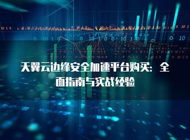 天翼云边缘安全加速平台购买:全面指南与实战经验