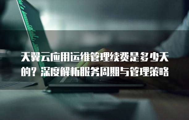天翼云应用运维管理续费是多少天的?深度解析服务周期与管理策略