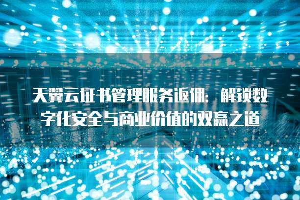 天翼云证书管理服务返佣:解锁数字化安全与商业价值的双赢之道