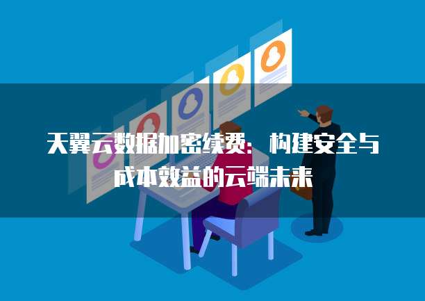 天翼云数据加密续费:构建安全与成本效益的云端未来