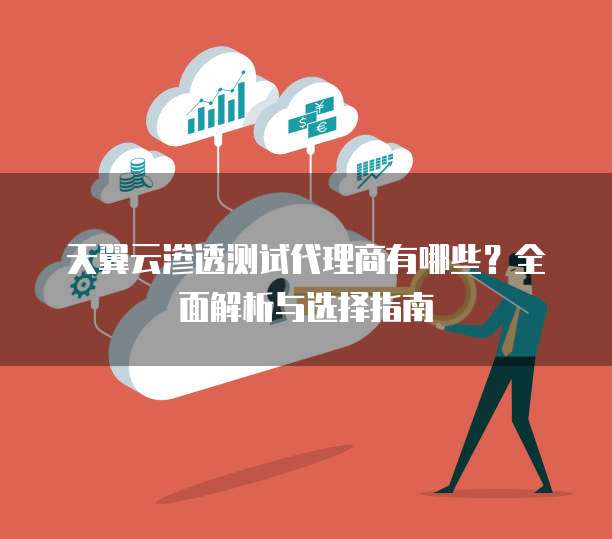 天翼云渗透测试代理商有哪些?全面解析与选择指南