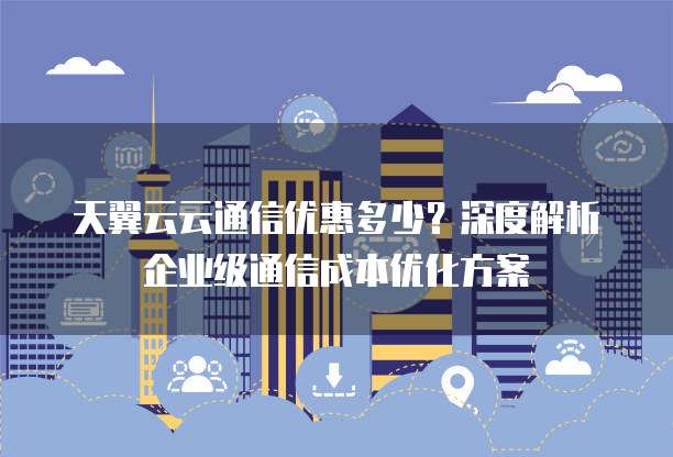 天翼云云通信优惠多少?深度解析企业级通信成本优化方案