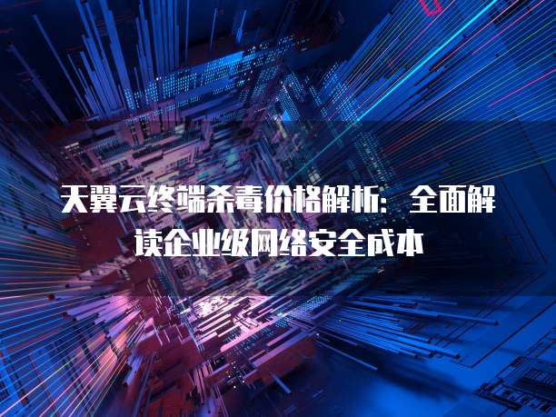 天翼云终端杀毒价格解析:全面解读企业级网络安全成本