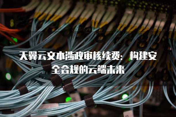 天翼云文本涉政审核续费:构建安全合规的云端未来