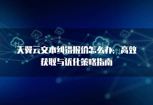 天翼云文本纠错报价怎么办:高效获取与优化策略指南