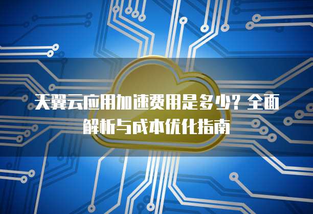 天翼云应用加速费用是多少?全面解析与成本优化指南