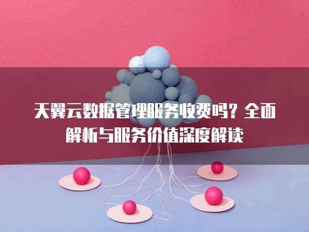 天翼云数据管理服务收费吗?全面解析与服务价值深度解读