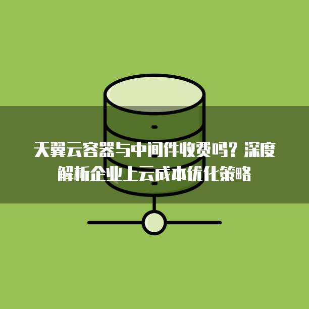天翼云容器与中间件收费吗?深度解析企业上云成本优化策略