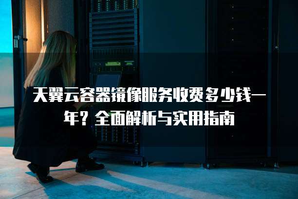 天翼云容器镜像服务收费多少钱一年?全面解析与实用指南