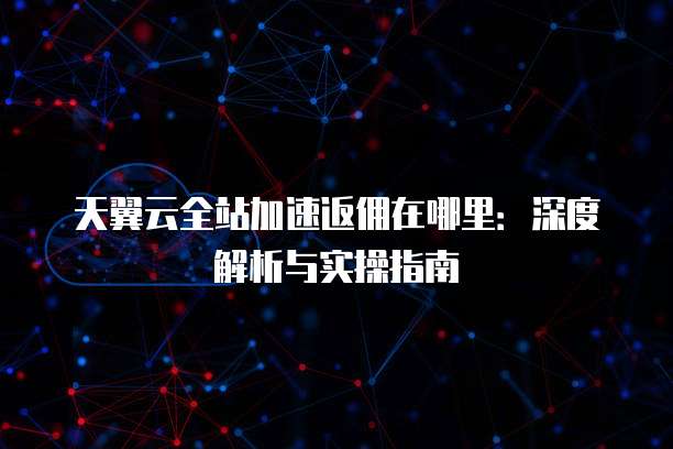 天翼云全站加速返佣在哪里：深度解析与实操指南