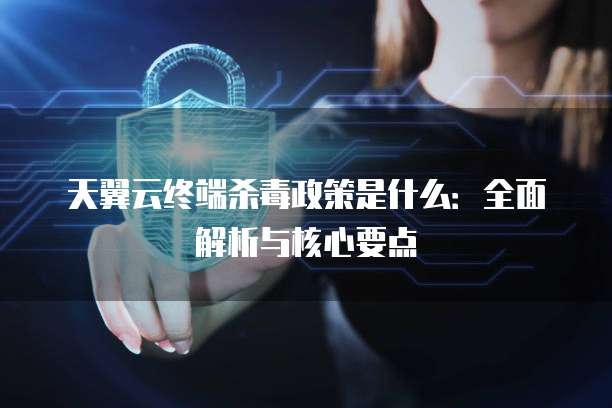 天翼云终端杀毒政策是什么:全面解析与核心要点