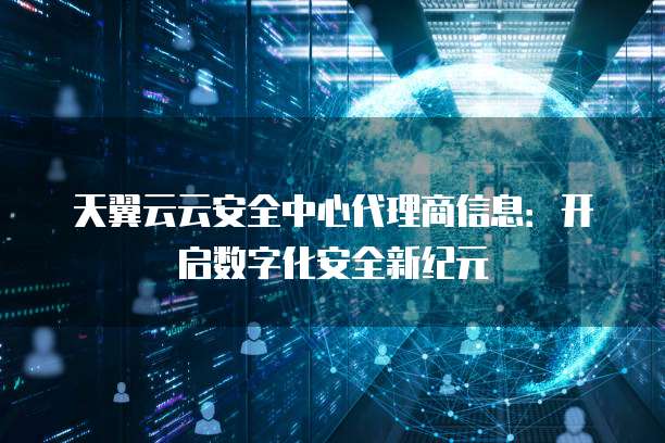 天翼云云安全中心代理商信息:开启数字化安全新纪元