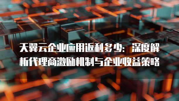 天翼云企业应用返利多少：深度解析代理商激励机制与企业收益策略