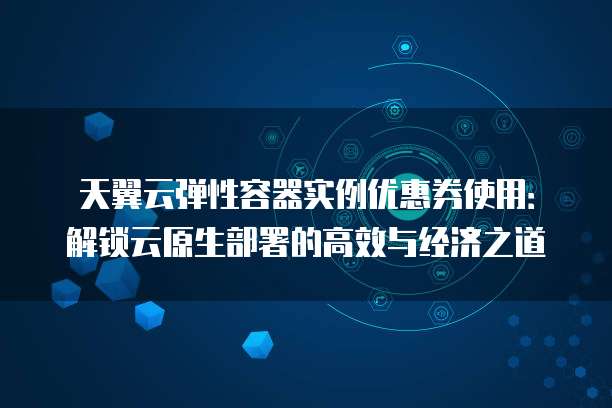 天翼云弹性容器实例优惠券使用:解锁云原生部署的高效与经济之道