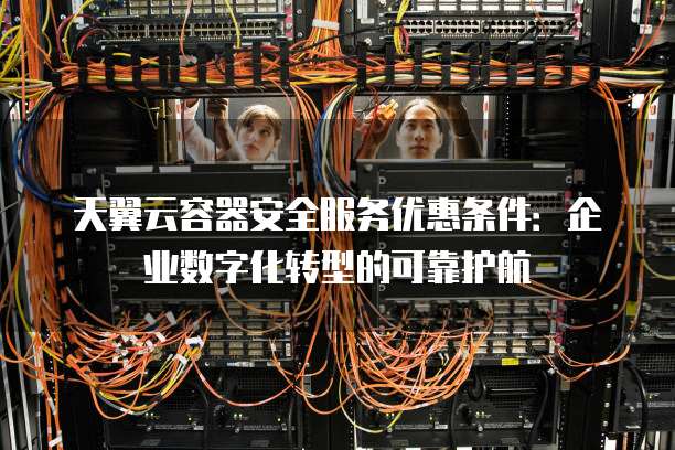 天翼云容器安全服务优惠条件：企业数字化转型的可靠护航